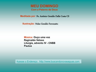 MEU DOMINGO
Com a Palavra de Deus
Meditada por: Pe. Antônio Geraldo Dalla Costa CS
Ilustração: Nelso Geraldo Ferronatto
Música: Ouço uma voz
Reginaldo Veloso
Liturgia, advento IV - CNBB
Paulus
Acesse o Endereço: http://www.buscandonovasaguas.com
 
