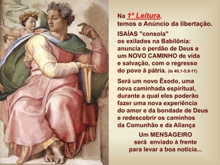 Na 1ª Leitura,
temos o Anúncio da libertação.
ISAÍAS "consola"
os exilados na Babilônia:
anuncia o perdão de Deus e
um NOVO CAMINHO de vida
e salvação, com o regresso
do povo à pátria. (Is 40,1-5.9-11)
Será um novo Êxodo, uma
nova caminhada espiritual,
durante a qual eles poderão
fazer uma nova experiência
do amor e da bondade de Deus
e redescobrir os caminhos
da Comunhão e da Aliança
Um MENSAGEIRO
será enviado à frente
para levar a boa notícia...
 