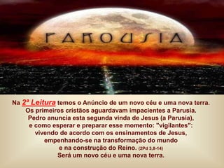 Na 2ª Leitura temos o Anúncio de um novo céu e uma nova terra.
Os primeiros cristãos aguardavam impacientes a Parusia.
Pedro anuncia esta segunda vinda de Jesus (a Parusia),
e como esperar e preparar esse momento: "vigilantes":
vivendo de acordo com os ensinamentos de Jesus,
empenhando-se na transformação do mundo
e na construção do Reino. (2Pd 3,8-14)
Será um novo céu e uma nova terra.
 