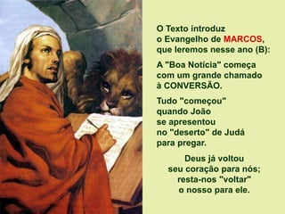O Texto introduz
o Evangelho de MARCOS,
que leremos nesse ano (B):
A "Boa Notícia" começa
com um grande chamado
à CONVERSÃO.
Tudo "começou"
quando João
se apresentou
no "deserto" de Judá
para pregar.
Deus já voltou
seu coração para nós;
resta-nos "voltar"
o nosso para ele.
 