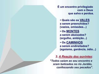 - Quais são os VALES
a serem preenchidos?
(vazios, omissões...)
- Os MONTES
a serem abaixados?
(orgulho, ambição...)
- Os CAMINHOS
a serem endireitados?
(egoísmo, ganância, ódio...)
É um encontro privilegiado
com o Deus
que salva e perdoa.
3. A Reação dos ouvintes:
"Todos saíam ao seu encontro e
eram batizados no rio Jordão,
confessando seu pecados".
 