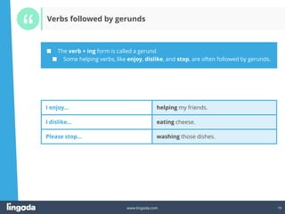 10
www.lingoda.com 10
I enjoy… helping my friends.
I dislike… eating cheese.
Please stop… washing those dishes.
■ The verb + ing form is called a gerund
■ Some helping verbs, like enjoy, dislike, and stop, are often followed by gerunds.
Verbs followed by gerunds
 