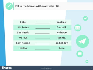 14
www.lingoda.com
Fill in the blanks with words that fit
He hates
She needs
We love
I am hoping
I dislike
I like
_______________
_______________
_______________
_______________
_______________
_______________
football.
with you.
tennis.
on holiday.
beer.
cookies.
 
