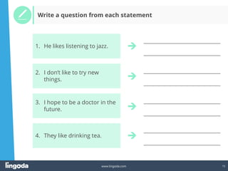 15
www.lingoda.com
__________________________________
__________________________________
__________________________________
__________________________________
__________________________________
__________________________________
__________________________________
__________________________________
Write a question from each statement
3. I hope to be a doctor in the
future.
4. They like drinking tea.
2. I don’t like to try new
things.
1. He likes listening to jazz.
 