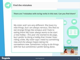 16
www.lingoda.com
Find the mistakes
There are 7 mistakes with to/ing verbs in this text. Can you find them?
My sister and I are very different. She loves try
new things, but I am always nervous. She likes to
eat strange things like octopus and I hate to
eating them! My sister always wants to be start
a new hobby – this year she started to do yoga,
but I prefer to doing a hobby that I know I love:
riding a bike. My sister says I need try something
new and she always hopes taking me
somewhere new. Sometimes I enjoy to do things
with her but sometimes I prefer being alone.
 