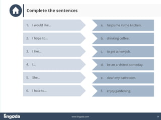 24
www.lingoda.com
1. I would like…
2. I hope to…
3. I like…
4. I…
5. She…
a. helps me in the kitchen.
e. clean my bathroom.
d. be an architect someday.
c. to get a new job.
b. drinking coffee.
6. I hate to… f. enjoy gardening.
Complete the sentences
 