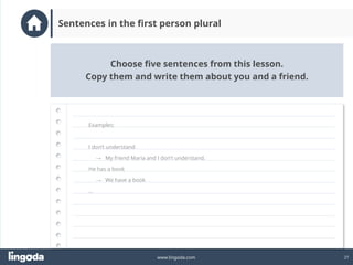 27
www.lingoda.com
Choose five sentences from this lesson.
Copy them and write them about you and a friend.
Sentences in the first person plural
Examples:
I don’t understand
→ My friend Maria and I don’t understand.
He has a book
→ We have a book
…
 