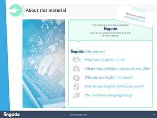 30
www.lingoda.com
Who are we?
Why learn English online?
What kinds of English classes do we offer?
Who are our English teachers?
How do our English certificates work?
We also have a language blog!
This material is proudly provided by
and can be used by anyone for free and
for any purpose.
About this material
 