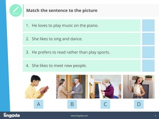 6
www.lingoda.com
A B C D
1. He loves to play music on the piano.
2. She likes to sing and dance.
3. He prefers to read rather than play sports.
4. She likes to meet new people.
Match the sentence to the picture
 