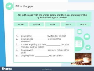 8
www.lingoda.com
Fill in the gaps
Fill in the gaps with the words below and then ask and answer the
questions with your teacher.
1. Do you like _______________ new food or drinks?
2. Do you need _______________ anything this
weekend?
3. Is there anything you love _______________ but your
friend or partner hates?
4. Do you want _______________ any new hobbies this
year?
5. Do you prefer _______________ tea or coffee?
to eat to drink to do to try to start
 