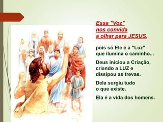 Essa "Voz"
nos convida
a olhar para JESUS,
pois só Ele é a "Luz"
que ilumina o caminho...
Deus iniciou a Criação,
criando a LUZ e
dissipou as trevas.
Dela surgiu tudo
o que existe.
Ela é a vida dos homens.
 