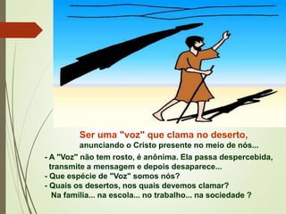 Ser uma "voz" que clama no deserto,
anunciando o Cristo presente no meio de nós...
- A "Voz" não tem rosto, é anônima. Ela passa despercebida,
transmite a mensagem e depois desaparece...
- Que espécie de "Voz" somos nós?
- Quais os desertos, nos quais devemos clamar?
Na família... na escola... no trabalho... na sociedade ?
 
