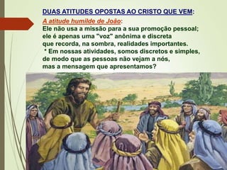 DUAS ATITUDES OPOSTAS AO CRISTO QUE VEM:
A atitude humilde de João:
Ele não usa a missão para a sua promoção pessoal;
ele é apenas uma "voz" anônima e discreta
que recorda, na sombra, realidades importantes.
* Em nossas atividades, somos discretos e simples,
de modo que as pessoas não vejam a nós,
mas a mensagem que apresentamos?
 