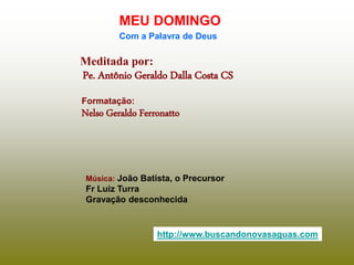 Meditada por:
Pe. Antônio Geraldo Dalla Costa CS
MEU DOMINGO
Com a Palavra de Deus
http://www.buscandonovasaguas.com
Formatação:
Nelso Geraldo Ferronatto
Música: João Batista, o Precursor
Fr Luiz Turra
Gravação desconhecida
 