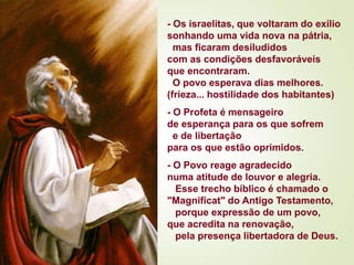 - Os israelitas, que voltaram do exílio
sonhando uma vida nova na pátria,
mas ficaram desiludidos
com as condições desfavoráveis
que encontraram.
O povo esperava dias melhores.
(frieza... hostilidade dos habitantes)
- O Profeta é mensageiro
de esperança para os que sofrem
e de libertação
para os que estão oprimidos.
- O Povo reage agradecido
numa atitude de louvor e alegria.
Esse trecho bíblico é chamado o
"Magnificat" do Antigo Testamento,
porque expressão de um povo,
que acredita na renovação,
pela presença libertadora de Deus.
 