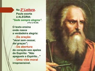 Na 2ª Leitura,
Paulo exorta
à ALEGRIA:
"Sede sempre alegres".
(1Ts 5,16-24)
O texto ensina
onde nasce
a verdadeira alegria:
- Da oração:
"rezai sem cessar,
dai graças";
- Da abertura
do coração aos apelos
do Espírito: "Não
apagueis o Espírito..."
- Uma vida moral
irrepreensível.
 