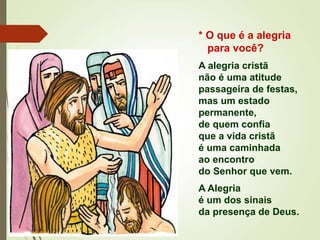* O que é a alegria
para você?
A alegria cristã
não é uma atitude
passageira de festas,
mas um estado
permanente,
de quem confia
que a vida cristã
é uma caminhada
ao encontro
do Senhor que vem.
A Alegria
é um dos sinais
da presença de Deus.
 