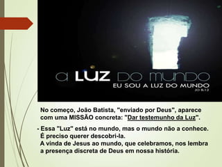 No começo, João Batista, "enviado por Deus", aparece
com uma MISSÃO concreta: "Dar testemunho da Luz".
- Essa "Luz" está no mundo, mas o mundo não a conhece.
É preciso querer descobri-la.
A vinda de Jesus ao mundo, que celebramos, nos lembra
a presença discreta de Deus em nossa história.
 
