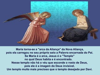 Maria torna-se a "arca da Aliança" da Nova Aliança,
pois ela carregou no seu próprio seio a Palavra encarnada do Pai.
Se Maria é a arca, Jesus é o "Templo"
no qual Deus habita e é encontrado.
Nesse templo não há o véu que esconde o rosto de Deus,
pois ele é a imagem do Deus invisível.
Um templo muito mais precioso que o templo desejado por Davi.
 