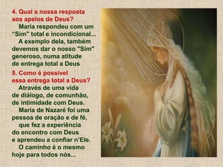 4. Qual a nossa resposta
aos apelos de Deus?
Maria respondeu com um
“Sim" total e incondicional...
A exemplo dela, também
devemos dar o nosso "Sim"
generoso, numa atitude
de entrega total a Deus
5. Como é possível
essa entrega total a Deus?
Através de uma vida
de diálogo, de comunhão,
de intimidade com Deus.
Maria de Nazaré foi uma
pessoa de oração e de fé,
que fez a experiência
do encontro com Deus
e aprendeu a confiar n’Ele.
O caminho é o mesmo
hoje para todos nós...
 