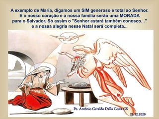 Pe. Antônio Geraldo Dalla Costa CS
20.12.2020
A exemplo de Maria, digamos um SIM generoso e total ao Senhor.
E o nosso coração e a nossa família serão uma MORADA
para o Salvador. Só assim o "Senhor estará também conosco..."
e a nossa alegria nesse Natal será completa...
 