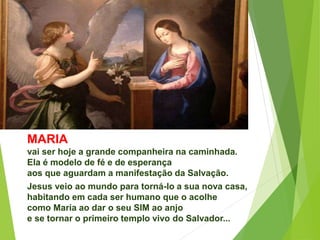 MARIA
vai ser hoje a grande companheira na caminhada.
Ela é modelo de fé e de esperança
aos que aguardam a manifestação da Salvação.
Jesus veio ao mundo para torná-lo a sua nova casa,
habitando em cada ser humano que o acolhe
como Maria ao dar o seu SIM ao anjo
e se tornar o primeiro templo vivo do Salvador...
 