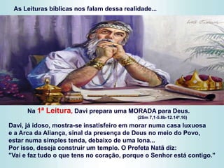 As Leituras bíblicas nos falam dessa realidade...
Na 1ª Leitura, Davi prepara uma MORADA para Deus.
(2Sm 7,1-5.8b-12.14ª.16)
Davi, já idoso, mostra-se insatisfeiro em morar numa casa luxuosa
e a Arca da Aliança, sinal da presença de Deus no meio do Povo,
estar numa simples tenda, debaixo de uma lona...
Por isso, deseja construir um templo. O Profeta Natã diz:
"Vai e faz tudo o que tens no coração, porque o Senhor está contigo."
 