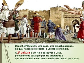 Deus lhe PROMETE uma casa, uma dinastia perene...
da qual nascerá o Messias, o verdadeiro templo.
A 2ª Leitura é um Hino de louvor a Deus,
pelo plano de salvação por Ele preparado e
que se manifestou em Jesus a todos os povos. (Rm 16,25-27)
 