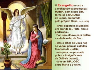 O Evangelho mostra
a realização da promessa:
MARIA, com o seu SIM,
torna-se a MORADA
de Jesus, preparada
pelo próprio Deus. (Lc 1,26-38)
- Israel esperava o Messias:
um grande rei, forte, rico e
poderoso...
Por isso olhava para Belém,
a cidade natal de Davi.
- Mas o olhar de Deus não
se voltou para as cidades
famosas da Judéia,
mas para um povoado
pobre e insignificante
da Galileia (Nazaré)...
com um DIÁLOGO
entre Maria e o Anjo:
 
