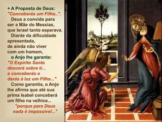 + A Proposta de Deus:
"Conceberás um Filho..".
Deus a convida para
ser a Mãe do Messias,
que Israel tanto esperava.
Diante da dificuldade
apresentada,
de ainda não viver
com um homem,
o Anjo lhe garante:
"O Espírito Santo
descerá sobre ti...
e conceberás e
darás à luz um Filho..."
Como garantia, o Anjo
lhe afirma que até sua
prima Isabel conceberá
um filho na velhice...
"porque para Deus
nada é impossível..."
 