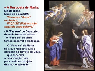 + A Resposta de Maria:
Diante disso,
Maria dá o seu SIM:
"Eis aqui a "Serva"
do Senhor,
'FAÇA-SE' (Fiat) em mim
segundo a tua palavra."
- O "Faça-se" de Deus criou
do nada todas as coisas...
- O "Faça-se" de Maria
tornou possível a Redenção.
O "Faça-se" de Maria
foi a sua resposta livre e
corajosa ao convite de Deus,
que esperava
a colaboração dela
para realizar o projeto
de amor e salvação.
 