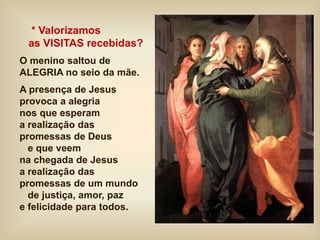 * Valorizamos
as VISITAS recebidas?
O menino saltou de
ALEGRIA no seio da mãe.
A presença de Jesus
provoca a alegria
nos que esperam
a realização das
promessas de Deus
e que veem
na chegada de Jesus
a realização das
promessas de um mundo
de justiça, amor, paz
e felicidade para todos.
 