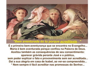 É a primeira bem-aventurança que se encontra no Evangelho...
Maria é bem aventurada porque confiou na Palavra de Deus.
Aceitou também as consequências de seu consentimento:
aparecer grávida perante José e o público,
sem poder explicar o fato e provavelmente sem ser acreditada...
Daí a sua alegria em casa de Isabel, ao ver-se compreendida...
* Nem sempre é fácil acreditar nas promessas do Senhor...
"Bem aventurada és tu porque acreditaste..."
 
