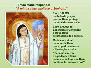 É um SALMO
de Ação de graças,
porque Deus protege
os humildes e os salva.
É um SALMO de
Esperança e Confiança,
porque Deus
se preocupa dos pobres.
Maria é um sinal
do amor de Deus,
preocupado em trazer
a libertação a todos...
* Sabemos louvar
e agradecer a Deus
pelas maravilhas que Deus
continua fazendo em nós?
- Então Maria responde:
"A minha alma enaltece o Senhor..."
 