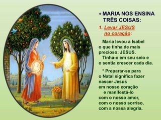 + MARIA NOS ENSINA
TRÊS COISAS:
1. Levar JESUS
no coração:
Maria levou a Isabel
o que tinha de mais
precioso: JESUS.
Tinha-o em seu seio e
o sentia crescer cada dia.
* Preparar-se para
o Natal significa fazer
nascer Jesus
em nosso coração
e manifestá-lo
com o nosso amor,
com o nosso sorriso,
com a nossa alegria.
 