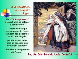 3. A CARIDADE
em primeiro
lugar:
Maria "foi às pressas"
a Isabel para se colocar
a seu serviço.
* Nesses dias que
nos separam do Natal,
também nós podemos
fazer com alegria
pequenos serviços
para as pessoas que
convivem conosco.
Com Maria, chegaremos
até Belém...
Pe. Antônio Geraldo Dalla CostaCS - 19.12.2
 