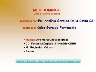 MEU DOMINGO
Com a Palavra de Deus
Meditada por: Pe. Antônio Geraldo Dalla Costa CS
Ilustração: Nelso Geraldo Ferronatto
• Música: Ave Maria Cheia de graça
• CD: Festas Litúrgicas III - Hinário CNBB
• M.: Reginaldo Veloso
• Paulus
Acesse o Endereço: http://www.buscandonovasaguas.com
 