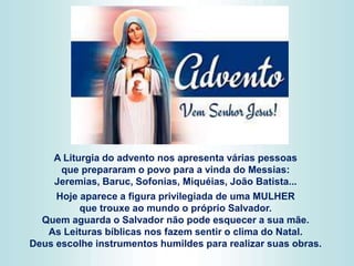 A Liturgia do advento nos apresenta várias pessoas
que prepararam o povo para a vinda do Messias:
Jeremias, Baruc, Sofonias, Miquéias, João Batista...
Hoje aparece a figura privilegiada de uma MULHER
que trouxe ao mundo o próprio Salvador.
Quem aguarda o Salvador não pode esquecer a sua mãe.
As Leituras bíblicas nos fazem sentir o clima do Natal.
Deus escolhe instrumentos humildes para realizar suas obras.
 