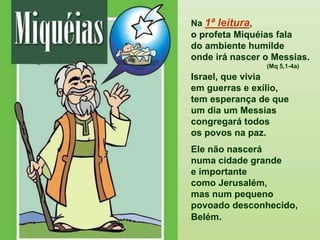 Na 1ª leitura,
o profeta Miquéias fala
do ambiente humilde
onde irá nascer o Messias.
(Mq 5,1-4a)
Israel, que vivia
em guerras e exílio,
tem esperança de que
um dia um Messias
congregará todos
os povos na paz.
Ele não nascerá
numa cidade grande
e importante
como Jerusalém,
mas num pequeno
povoado desconhecido,
Belém.
 