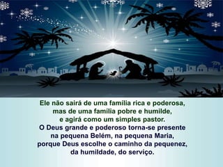 Ele não sairá de uma família rica e poderosa,
mas de uma família pobre e humilde,
e agirá como um simples pastor.
O Deus grande e poderoso torna-se presente
na pequena Belém, na pequena Maria,
porque Deus escolhe o caminho da pequenez,
da humildade, do serviço.
 