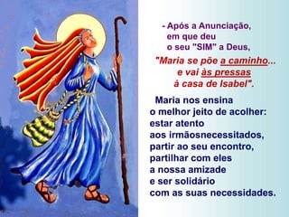 - Após a Anunciação,
em que deu
o seu "SIM" a Deus,
"Maria se põe a caminho...
e vai às pressas
à casa de Isabel".
Maria nos ensina
o melhor jeito de acolher:
estar atento
aos irmãosnecessitados,
partir ao seu encontro,
partilhar com eles
a nossa amizade
e ser solidário
com as suas necessidades.
 