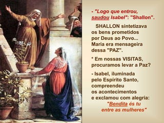 - "Logo que entrou,
saudou Isabel": "Shallon".
SHALLON sintetizava
os bens prometidos
por Deus ao Povo...
Maria era mensageira
dessa "PAZ".
* Em nossas VISITAS,
procuramos levar a Paz?
- Isabel, iluminada
pelo Espírito Santo,
compreendeu
os acontecimentos
e exclamou com alegria:
"Bendita és tu
entre as mulheres"
 