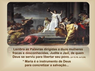 Lembra as Palavras dirigidas a duas mulheres
fracas e desconhecidas, Judite e Jael, de quem
Deus se serviu para libertar seu povo. (Jt 13,18; Jz 5,24)
* Maria é o instrumento de Deus
para concretizar a salvação...
 