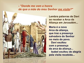 Lembra palavras de Davi
ao receber a Arca da
Aliança em Jerusalém...
Maria é a nova
Arca da aliança,
que traz a presença
salvadora do Senhor
no meio do povo.
Davi exultou
com a presença
da arca da aliança...
Isabel exultou de alegria
pela visita recebida...
- "Donde me vem a honra
de que a mãe do meu Senhor me visite?"
 