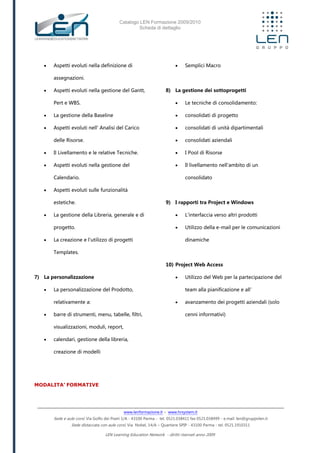 Catalogo LEN Formazione 2009/2010
Scheda di dettaglio
www.lenformazione.it – www.hrsystem.it
Sede e aule corsi: Via Golfo dei Poeti 1/A - 43100 Parma - tel. 0521.038411 fax 0521.038499 - e.mail: len@gruppolen.it
Sede distaccata con aule corsi: Via Nobel, 14/A – Quartiere SPIP - 43100 Parma - tel. 0521.1910311
LEN Learning Education Network - diritti riservati anno 2009
 Aspetti evoluti nella definizione di
assegnazioni.
 Aspetti evoluti nella gestione del Gantt,
Pert e WBS.
 La gestione della Baseline
 Aspetti evoluti nell' Analisi del Carico
delle Risorse.
 Il Livellamento e le relative Tecniche.
 Aspetti evoluti nella gestione del
Calendario.
 Aspetti evoluti sulle funzionalità
estetiche.
 La gestione della Libreria, generale e di
progetto.
 La creazione e l'utilizzo di progetti
Templates.
7) La personalizzazione
 La personalizzazione del Prodotto,
relativamente a:
 barre di strumenti, menu, tabelle, filtri,
visualizzazioni, moduli, report,
 calendari, gestione della libreria,
creazione di modelli
 Semplici Macro
8) La gestione dei sottoprogetti
 Le tecniche di consolidamento:
 consolidati di progetto
 consolidati di unità dipartimentali
 consolidati aziendali
 I Pool di Risorse
 Il livellamento nell'ambito di un
consolidato
9) I rapporti tra Project e Windows
 L'interfaccia verso altri prodotti
 Utilizzo della e-mail per le comunicazioni
dinamiche
10) Project Web Access
 Utilizzo del Web per la partecipazione del
team alla pianificazione e all’
 avanzamento dei progetti aziendali (solo
cenni informativi)
MODALITA’ FORMATIVE
 