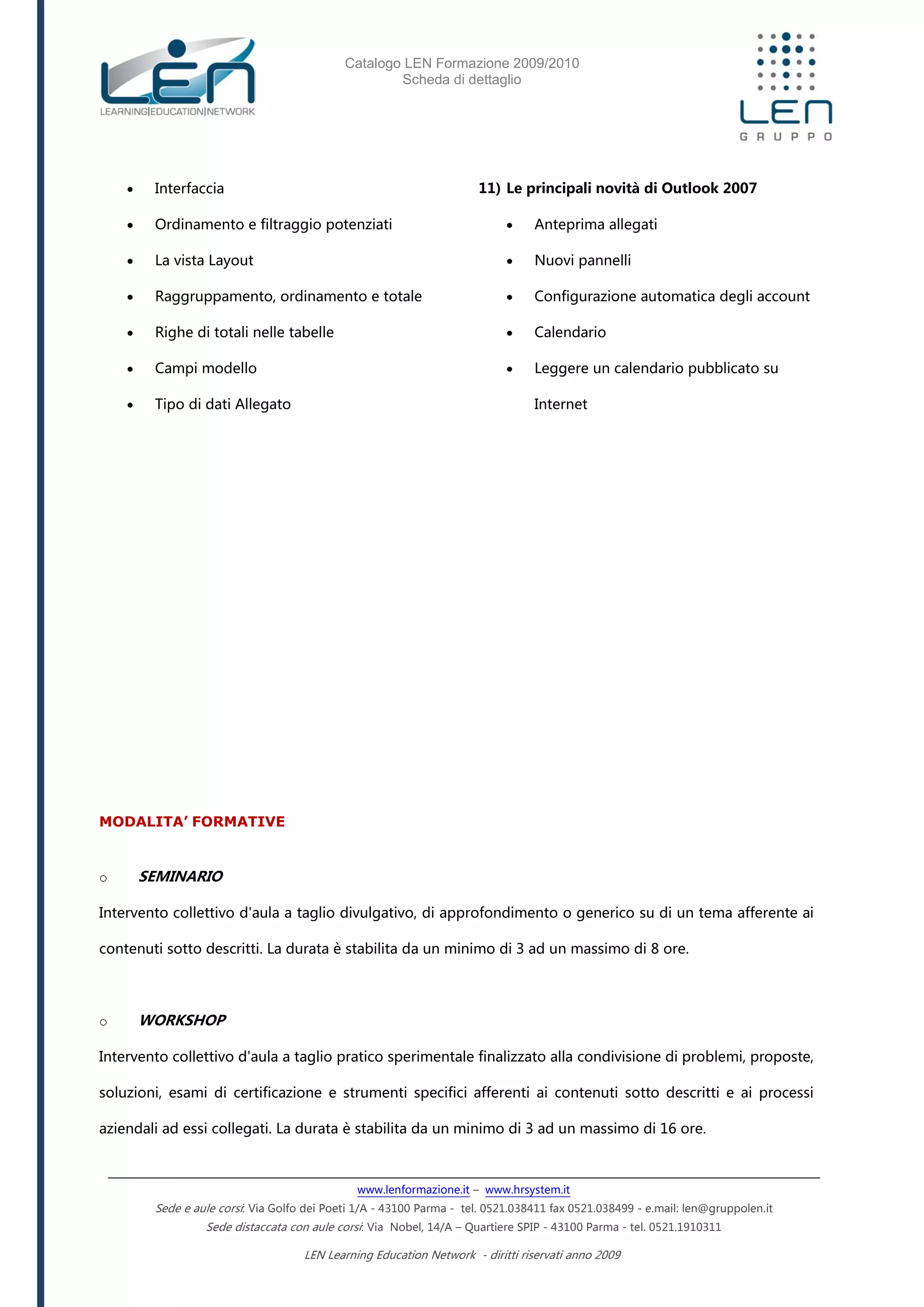 Catalogo LEN Formazione 2009/2010
Scheda di dettaglio
www.lenformazione.it – www.hrsystem.it
Sede e aule corsi: Via Golfo dei Poeti 1/A - 43100 Parma - tel. 0521.038411 fax 0521.038499 - e.mail: len@gruppolen.it
Sede distaccata con aule corsi: Via Nobel, 14/A – Quartiere SPIP - 43100 Parma - tel. 0521.1910311
LEN Learning Education Network - diritti riservati anno 2009
 Interfaccia
 Ordinamento e filtraggio potenziati
 La vista Layout
 Raggruppamento, ordinamento e totale
 Righe di totali nelle tabelle
 Campi modello
 Tipo di dati Allegato
11) Le principali novità di Outlook 2007
 Anteprima allegati
 Nuovi pannelli
 Configurazione automatica degli account
 Calendario
 Leggere un calendario pubblicato su
Internet
MODALITA’ FORMATIVE
o SEMINARIO
Intervento collettivo d'aula a taglio divulgativo, di approfondimento o generico su di un tema afferente ai
contenuti sotto descritti. La durata è stabilita da un minimo di 3 ad un massimo di 8 ore.
o WORKSHOP
Intervento collettivo d'aula a taglio pratico sperimentale finalizzato alla condivisione di problemi, proposte,
soluzioni, esami di certificazione e strumenti specifici afferenti ai contenuti sotto descritti e ai processi
aziendali ad essi collegati. La durata è stabilita da un minimo di 3 ad un massimo di 16 ore.
 