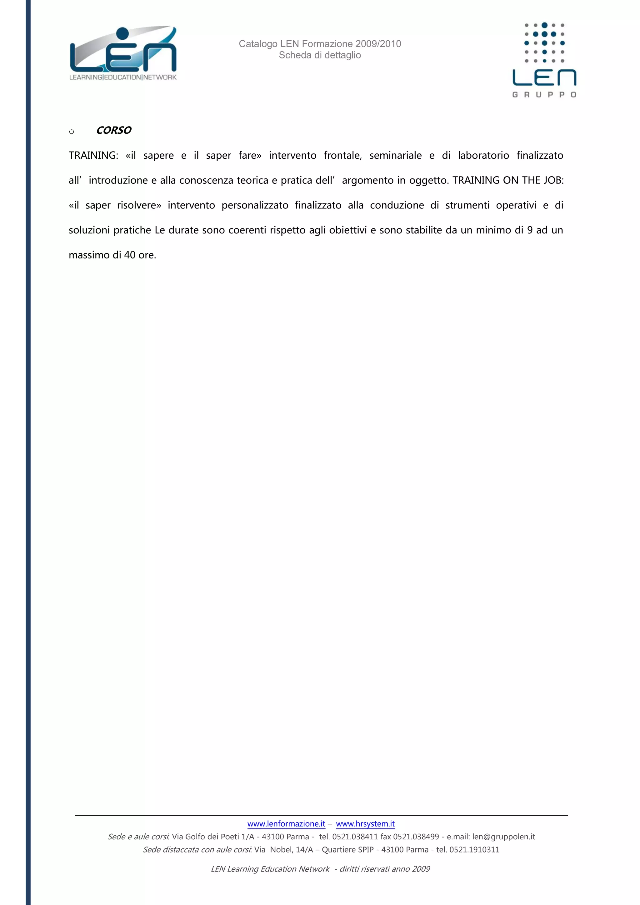 Catalogo LEN Formazione 2009/2010
Scheda di dettaglio
www.lenformazione.it – www.hrsystem.it
Sede e aule corsi: Via Golfo dei Poeti 1/A - 43100 Parma - tel. 0521.038411 fax 0521.038499 - e.mail: len@gruppolen.it
Sede distaccata con aule corsi: Via Nobel, 14/A – Quartiere SPIP - 43100 Parma - tel. 0521.1910311
LEN Learning Education Network - diritti riservati anno 2009
o CORSO
TRAINING: «il sapere e il saper fare» intervento frontale, seminariale e di laboratorio finalizzato
all’introduzione e alla conoscenza teorica e pratica dell’argomento in oggetto. TRAINING ON THE JOB:
«il saper risolvere» intervento personalizzato finalizzato alla conduzione di strumenti operativi e di
soluzioni pratiche Le durate sono coerenti rispetto agli obiettivi e sono stabilite da un minimo di 9 ad un
massimo di 40 ore.
 