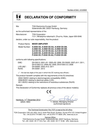 Number of DoC: 12123004
DECLARATION OF CONFORMITY
We: TOA Electronics Europe GmbH
Süderstraße 282, 20537 Hamburg, Germany
as the authorised representative of the
Manufacturer: TOA Corporation
7-2-1, Minatojima-nakamachi, Chuo-ku, Kobe, Japan 650-0046
declare, under our sole responsibility, that the product
Product Name: MIXER AMPLIFIER
Model Number: A-2030 CE, A-2030 CE-AU, A-2030 CE-GB,
A-2060 CE, A-2060 CE-AU, A-2060 CE-GB,
A-2120 CE, A-2120 CE-AU, A-2120 CE-GB,
A-2240 CE, A-2240 CE-AU, A-2240 CE-GB,
P-2240 CE, P-2240 CE-AU, P-2240 CE-GB
conforms with following specifications:
EMC: EN 55013: 2001+A1: 2003+A2: 2006, EN 55020: 2007+A11: 2011,
EN 61000-3-2: 2006+A2: 2009, EN 61000-3-3: 2008
LVD (08)*: EN 60065: 2002+A12: 2011
RoHS: EN 50581: 2012
( * : the last two digits of the year in which the CE marking was affixed.)
The product herewith complies with the requirements of the EU directives:
2004/108/EC relating to electromagnetic compatibility (EMC),
2006/95/EC relating to electrical safety (LVD),
2011/65/EU relating to the restrictions of hazardous substances (RoHS)
Remark:
This Declaration of Conformity replaces all previous ones of the above model(s).
Hamburg, 11th
December 2012
(place, date)
The Technical Construction File (TCF) is kept at the UK office:
TOA Corporation (UK) Ltd; HQ3, Unit 2; Hook Rise South; Surbiton, Surrey KT6 7LD; United Kingdom
Tel.: +44 (0) 870 774 0987; Fax: +44 (0) 870 777 0839; URL: www.toa.co.uk
German Office:
TOA Electronics Europe GmbH, Süderstraße 282, 20537 Hamburg, Germany
Tel: +49 / (0)40 / 25 17 19-0, Fax: +49 / (0)40 / 25 17 19-98 URL: www.toa.eu
T. Sakata, Managing Director
(authorised signature)
 