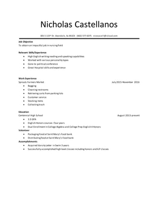 Nicholas Castellanos
601 S 115th Dr. Avondale, Az 85323 (602)-577-6375 nicocasell@icloud.com
Job Objective
To obtain an impactful job in nursingfield
Relevant Skills/Experience
 High English writingreadingand speakingcapabilities
 Worked with various personality types
 Gone to political conference
 Great Hospital skillsand experience
Work Experience
Sprouts Farmers Market July 2015-November 2016
 Bagging
 Cleaning restrooms
 Retrieving carts from parkinglots
 Customer service
 Stocking items
 Collectingtrash
Education
Centennial High School August 2013-present
 3.3 GPA
 English Honors courses- Four years
 Dual Enrollment in College Algebra and College Prep English 4 Honors
Volunteer
 PackagingFood at Saint Mary’s Food bank
 Distributingfood at SaintMary’s Food bank
Accomplishments
 Acquired Varsity Letter in Swim 3 years
 Successfully accomplished high level classes includinghonors and A.P classes
 