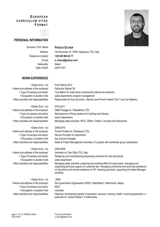 page 1 CV of FRASCA Olivier
19/12/2016
For more information:
o_frasca@yahoo.com
E U R O P E A N
C U R R I C U L U M V I T A E
F O R M A T
PERSONAL INFORMATION
Surname, First Name FRASCA OLIVIER
Address Via Piemonte 19, 10091 Alpignano (TO), Italy
Telephone (mobile) +39 329 960 42 77
E-mail o_frasca@yahoo.com
Nationality Italian
Date of Birth 29/07/1971
WORK EXPERIENCE
• Dates (from - to) From March 2012
• Name and address of the employer Gallicchio Stampi Srl
• Type of business and sector Tool Maker for Automotive components (interiors & exteriors)
• Occupation or position held sales department, program management
• Main activities and responsabilities Responsible for Key Accounts - German and French market (Tier 1 and Car Makers).
• Dates (from - to) 2010-2011
• Name and address of the employer G&B Fissaggi srl, Villastellone (TO)
• Type of business and sector Manufacturer of fixing systems for building and industry
• Occupation or position held export department
• Main activities and responsabilities Managing sales activities: RFQ / Offers / Orders / Invoices and Shipments.
• Dates (from - to) 2009-2010
• Name and address of the employer Formel D Italia srl, Orbassano (TO)
• Type of business and sector Service Provider for Automotive
• Occupation or position held key account manager
• Main activities and responsabilities Sales & Project Management activities, IC projects with worldwide group subsidiaries.
• Dates (from - to) 2008-2009
• Name and address of the employer Inkmaker srl, San Gillio (TO), Italy
• Type of business and sector Designing and manufacturing dispensing machines for inks and paints
• Occupation or position held sales department
• Main activities and responsabilities Managing sales activities: preparing and sending offers for spare parts, managing and
organising technical support on customer site, managing commercial and technical assistance
on the phone and remote asistance on PC, tracking payments, supporting the Sales Manager
activities.
• Dates (from - to) 2008
• Name and address of the employer Non governative Organisation (NGO) “Help/Nepal”, Kathmandu, Nepal.
• Type of business and sector NGO
• Occupation or position held volunteer
• Main activities and responsabilities Helping in developing projects of education, recovery, training, health, incoming generation, in
particular for “street children” in Kathmandu.
 